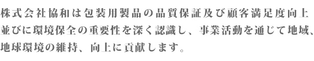 株式会社協和は包装用製品の品質保証及び顧客満足度向上並びに環境保全の重要性を深く認識し、事業活動を通じて地域、地球環境の維持、向上に貢献します。